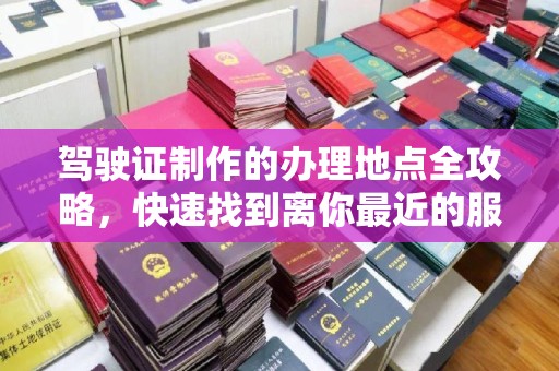 西工驾驶证制作的办理地点全攻略，快速找到离你最近的服务点