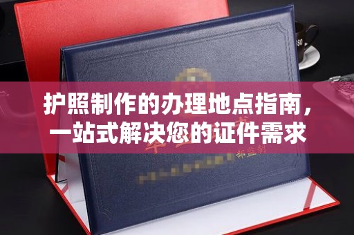 西工护照制作的办理地点指南，一站式解决您的证件需求