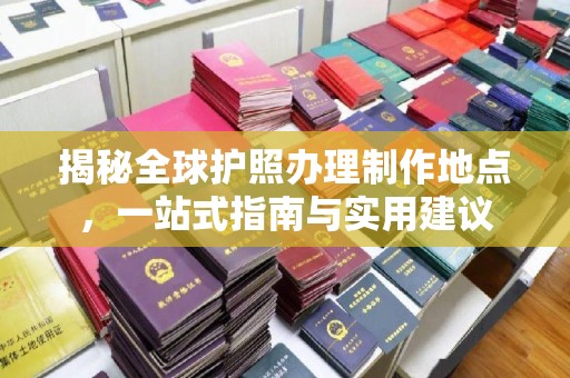 西工揭秘全球护照办理制作地点，一站式指南与实用建议