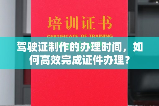 西工驾驶证制作的办理时间，如何高效完成证件办理？