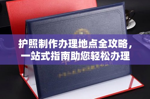 西工护照制作办理地点全攻略，一站式指南助您轻松办理