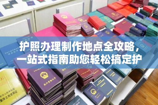 西工护照办理制作地点全攻略，一站式指南助您轻松搞定护照
